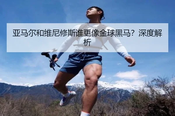 亚马尔和维尼修斯谁更像金球黑马？深度解析